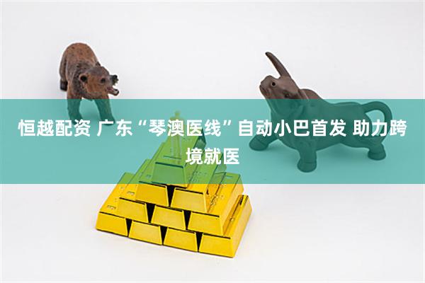 恒越配资 广东“琴澳医线”自动小巴首发 助力跨境就医