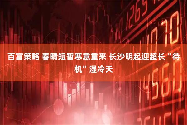 百富策略 春晴短暂寒意重来 长沙明起迎超长“待机”湿冷天