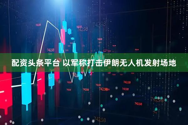 配资头条平台 以军称打击伊朗无人机发射场地