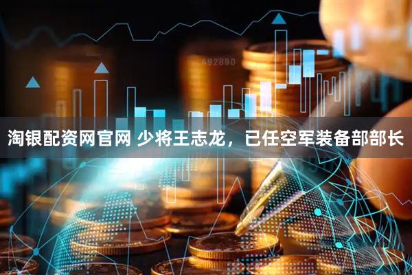淘银配资网官网 少将王志龙，已任空军装备部部长