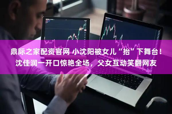 鼎际之家配资官网 小沈阳被女儿“抬”下舞台！沈佳润一开口惊艳全场，父女互动笑翻网友