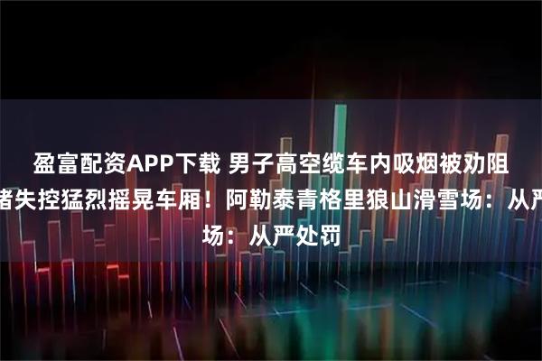 盈富配资APP下载 男子高空缆车内吸烟被劝阻，情绪失控猛烈摇晃车厢！阿勒泰青格里狼山滑雪场：从严处罚