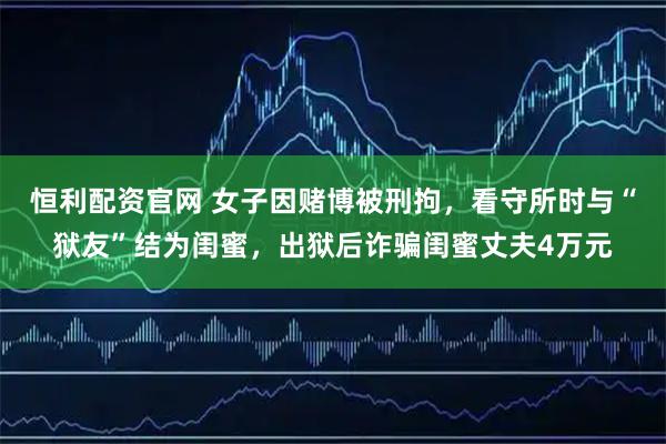 恒利配资官网 女子因赌博被刑拘，看守所时与“狱友”结为闺蜜，出狱后诈骗闺蜜丈夫4万元