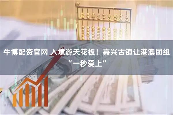 牛博配资官网 入境游天花板！嘉兴古镇让港澳团组“一秒爱上”
