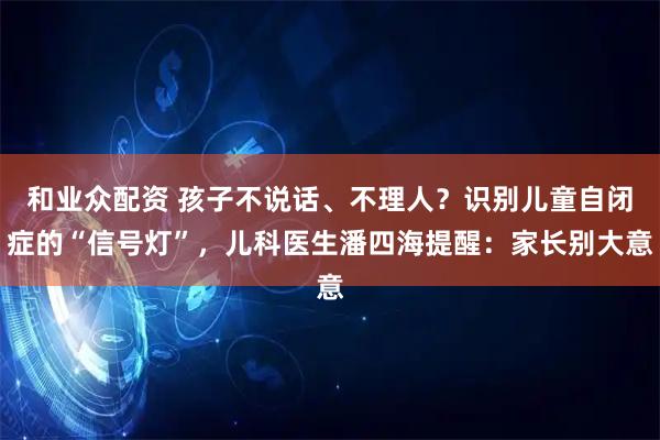 和业众配资 孩子不说话、不理人？识别儿童自闭症的“信号灯”，儿科医生潘四海提醒：家长别大意
