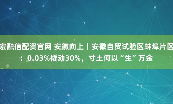 宏融信配资官网 安徽向上丨安徽自贸试验区蚌埠片区：0.03%撬动30%，寸土何以“生”万金