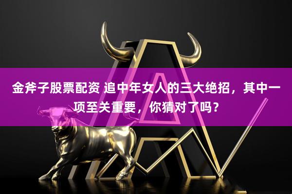 金斧子股票配资 追中年女人的三大绝招，其中一项至关重要，你猜对了吗？