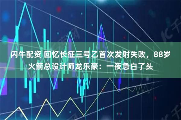 闪牛配资 回忆长征三号乙首次发射失败，88岁火箭总设计师龙乐豪：一夜急白了头
