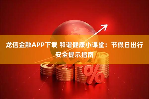 龙信金融APP下载 和谐健康小课堂：节假日出行安全提示指南