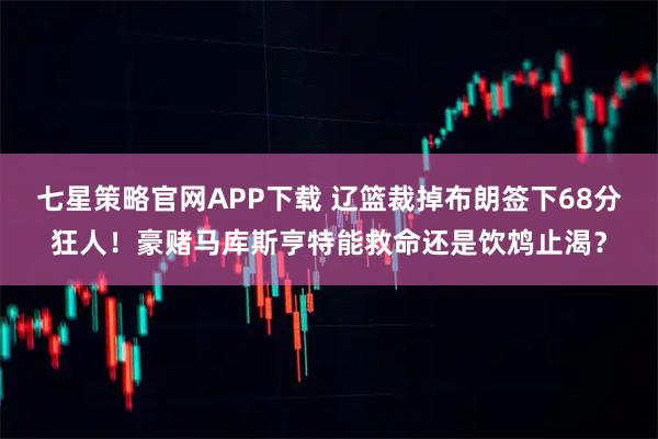 七星策略官网APP下载 辽篮裁掉布朗签下68分狂人！豪赌马库斯亨特能救命还是饮鸩止渴？