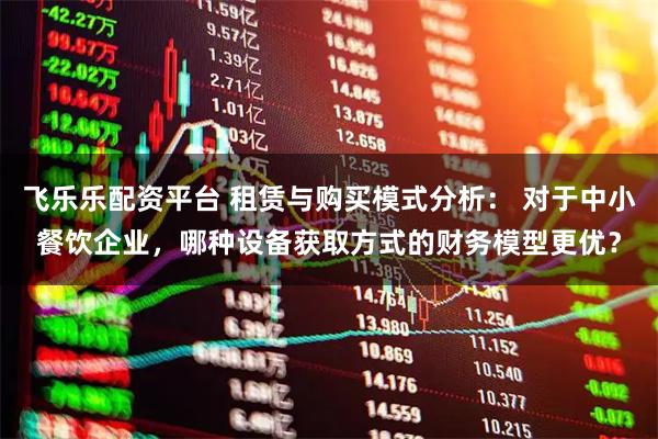 飞乐乐配资平台 租赁与购买模式分析： 对于中小餐饮企业，哪种设备获取方式的财务模型更优？
