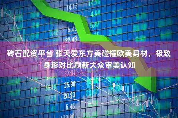 砖石配资平台 张天爱东方美碰撞欧美身材，极致身形对比刷新大众审美认知