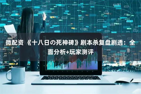 微配资 《十八日の死神碑》剧本杀复盘剧透：全面分析+玩家测评