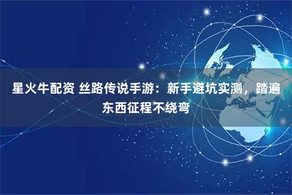 星火牛配资 丝路传说手游：新手避坑实测，踏遍东西征程不绕弯
