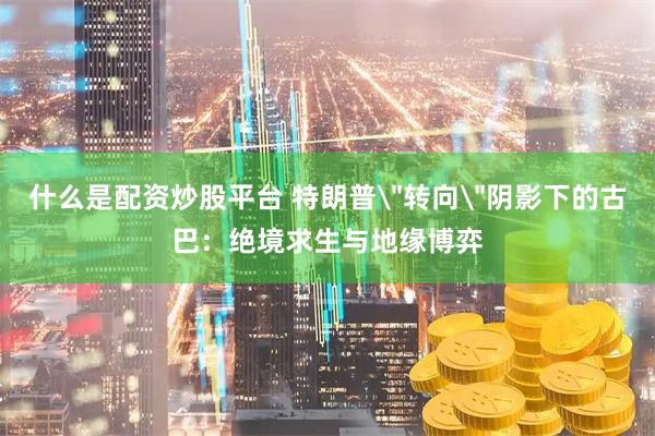 什么是配资炒股平台 特朗普＂转向＂阴影下的古巴：绝境求生与地缘博弈