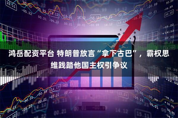 鸿岳配资平台 特朗普放言“拿下古巴”，霸权思维践踏他国主权引争议