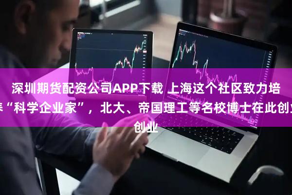 深圳期货配资公司APP下载 上海这个社区致力培养“科学企业家”，北大、帝国理工等名校博士在此创业